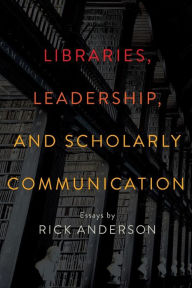 Title: Libraries, Leadership, and Scholarly Communication: Essays by Rick Anderson, Author: Rick Anderson