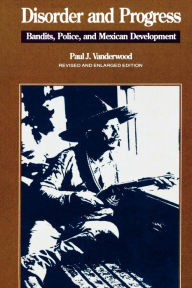 Title: Disorder and Progress: Bandits, Police, and Mexican Development / Edition 1, Author: Paul J. Vanderwood San Diego State Universit