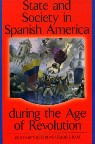 Title: State and Society in Spanish America during the Age of Revolution / Edition 1, Author: Victor M. Uribe-Uran