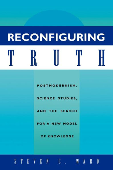 Reconfiguring Truth: Postmodernism, Science Studies, and the Search for a New Model of Knowledge