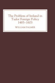 Title: The Problem of Ireland in Tudor Foreign Policy: 1485-1603, Author: William Palmer