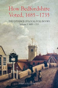 Title: How Bedfordshire Voted, 1685-1735: The Evidence of Local Poll Books: Volume I: 1685-1715, Author: James Collett-White