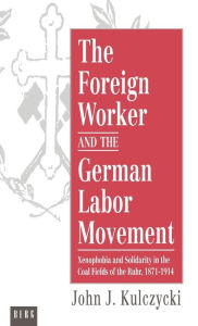 Title: The Foreign Worker and the German Labor Movement: Xenophobia and Solidarity in the Coal Fields of the Ruhr, 1871-1914, Author: John Kulczycki