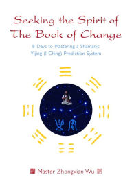 Title: Seeking the Spirit of The Book of Change: 8 Days to Mastering a Shamanic Yijing (I Ching) Prediction System, Author: Zhongxian Wu
