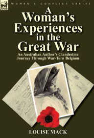 Title: A Woman's Experiences in the Great War: An Australian Author's Clandestine Journey Through War-Torn Belgium, Author: Louise Mack