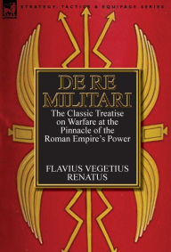 Title: De Re Militari (Concerning Military Affairs): the Classic Treatise on Warfare at the Pinnacle of the Roman Empire's Power, Author: Flavius Vegetius Renatus
