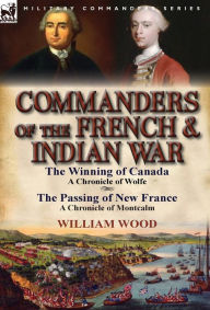 Title: Commanders of the French & Indian War: The Winning of Canada: a Chronicle of Wolfe & The Passing of New France: a Chronicle of Montcalm, Author: William Wood