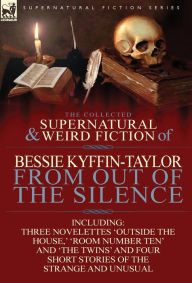 Title: The Collected Supernatural and Weird Fiction of Bessie Kyffin-Taylor-From Out of the Silence-Three Novelettes 'Outside the House, ' 'Room Number Ten', Author: Bessie Kyffin-Taylor