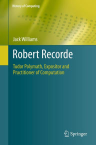 Title: Robert Recorde: Tudor Polymath, Expositor and Practitioner of Computation, Author: Jack Williams