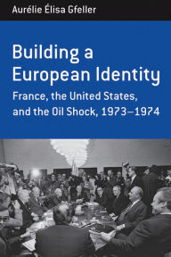 Title: Building a European Identity: France, the United States, and the Oil Shock, 1973-74, Author: Aurélie Élisa Gfeller