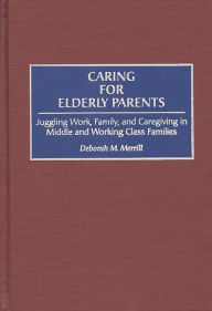 Title: Caring for Elderly Parents: Juggling Work, Family, and Caregiving in Middle and Working Class Families, Author: Deborah M. Merrill