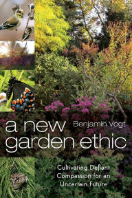 Title: A New Garden Ethic: Cultivating Defiant Compassion for an Uncertain Future, Author: Benjamin Vogt