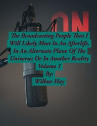 Title: The Broadcasting People That I Am Likely To Meet In An Afterlife, Or In An Alternate Plane Of The Universe: Volume 1, Author: Wilbur Hay