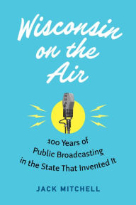 Title: Wisconsin on the Air: 100 Years of Public Broadcasting in the State That Invented It, Author: Jack Mitchell