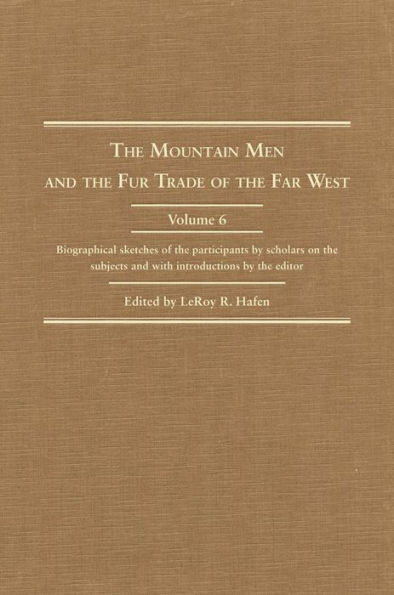 The Mountain Men and the Fur Trade of the Far West, Volume 6: Biographical sketches of the participants by scholars of the subjects and with introductions by the editor