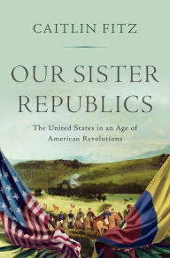 Title: Our Sister Republics: The United States in an Age of American Revolutions, Author: Caitlin Fitz