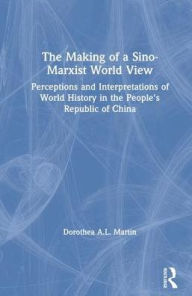 Title: The Making of a Sino-Marxist World View: Perceptions and Interpretations of World History in the People's Republic of China, Author: Dorothea A.L. Martin
