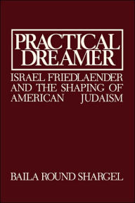 Title: Practical Dreamer: Israel Friedlander and the Shaping of American Judaism, Author: Baila Round Shargel