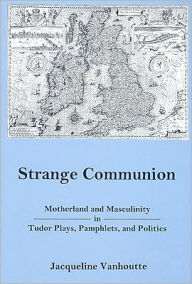 Title: Strange Communion: Motherland and Masculinity in Tudor Plays, Pamphlets, and Politics, Author: Jacqueline Vanhoutte