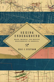 Title: Seeing Underground: Maps, Models, and Mining Engineering in America, Author: Eric C. Nystrom