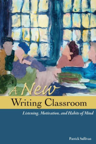 Title: A New Writing Classroom: Listening, Motivation, and Habits of Mind, Author: Patrick Sullivan