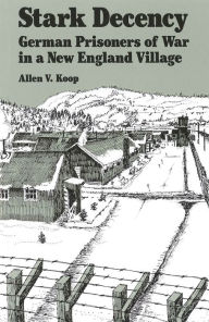 Title: Stark Decency: German Prisoners of War in a New England Village, Author: Allen V. Koop