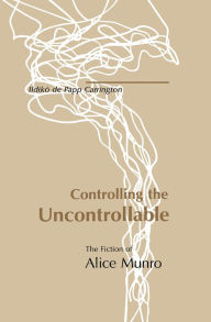 Title: Controlling the Uncontrollable: The Fiction of Alice Munro, Author: Ildikó de Papp Carrington