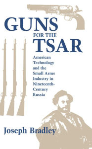 Title: Guns for the Tsar: American Technology and the Small Arms Industry in Nineteenth-Century Russia, Author: Joseph Bradley