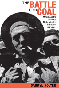 Title: The Battle for Coal: Miners and the Politics of Nationalization in France, 1940-1950, Author: Darryl Holter