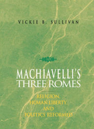 Title: Machiavelli's Three Romes: Religion, Human Liberty, and Politics Reformed, Author: Vickie B. Sullivan