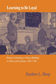 Title: Learning to Be Loyal: Primary Schooling as Nation Building in Alsace and Lorraine, 1850-1940, Author: Stephen L. Harp