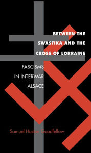 Title: Between the Swastika and the Cross of Lorraine: Fascisms in Interwar Alsace, Author: Samuel Huston Goodfellow