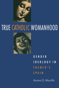Title: True Catholic Womanhood: Gender Ideology in Franco's Spain / Edition 1, Author: Aurora Morcillo