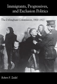 Title: Immigrants, Progressives, and Exclusion Politics: The Dillingham Commission, 1900-1927, Author: Robert F. Zeidel
