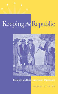 Title: Keeping the Republic: Ideology and Early American Diplomacy, Author: Robert W. Smith