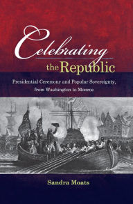 Title: Celebrating the Republic: Presidential Ceremony and Popular Sovereignty, from Washington to Monroe, Author: Sandra A. Moats