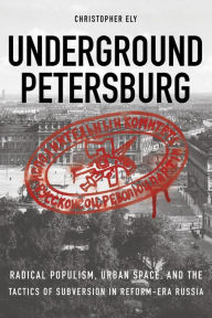 Title: Underground Petersburg: Radical Populism, Urban Space, and the Tactics of Subversion in Reform-Era Russia, Author: Christopher Ely