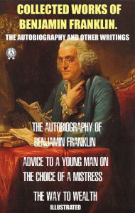 Title: Collected works of Benjamin Franklin. The Autobiography and Other Writings: The Autobiography of Benjamin Franklin. Advice to a Young Man on the Choice of a Mistress. The Way to Wealth. Illustrated, Author: Benjamin Franklin