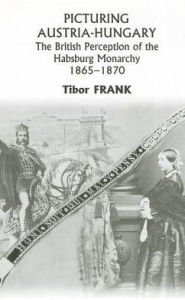 Title: Picturing Austria-Hungary: The British Perception of the Habsburg Monarchy 1865-1870, Author: Tibor Frank