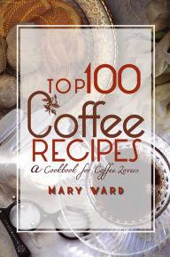 Title: Top 100 Coffee Recipes: A Cookbook for Coffee Lovers, Author: Mary Vard