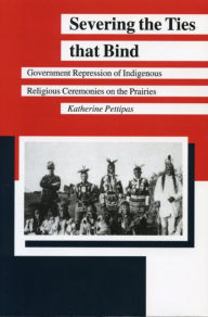 Title: Severing the Ties that Bind: Government Repression of Indigenous Religious Ceremonies on the Prairies, Author: Katherine Pettipas
