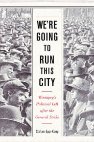 Title: We're Going to Run This City: Winnipeg's Political Left after the General Strike, Author: Stefan Epp-Koop