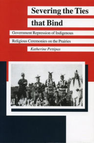 Title: Severing the Ties that Bind: Government Repression of Indigenous Religious Ceremonies on the Prairies, Author: Katherine Pettipas