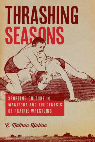 Title: Thrashing Seasons: Sporting Culture in Manitoba and the Genesis of Prairie Wrestling, Author: C. Nathan Hatton