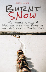 Title: Burnt Snow: My Years Living and Working with the Dene of the Northwest Territories, Author: Kieran Moore