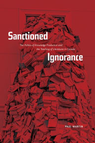 Title: Sanctioned Ignorance: The Politics of Knowledge Production and the Teaching of the Literatures of Canada, Author: Paul Martin