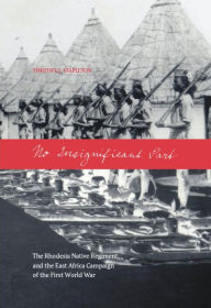Title: No Insignificant Part: The Rhodesia Native Regiment and the East Africa Campaign of the First World War, Author: Timothy J. Stapleton