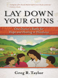 Title: Lay Down Your Guns: One Doctor's Battle for Hope and Healing in the Honduran Wild West, Author: Greg Taylor