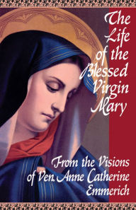 Title: The Life of the Blessed Virgin Mary: From the Visions of Ven. Anne Catherine Emmerich, Author: Emmerich