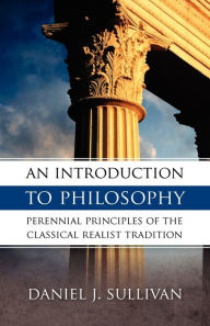 Title: An Introduction To Philosophy: Perennial Principles of the Classical Realist Tradition, Author: Daniel J. Sullivan